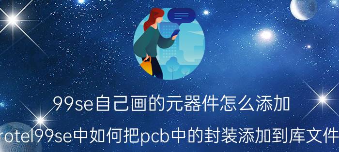 99se自己画的元器件怎么添加 protel99se中如何把pcb中的封装添加到库文件中？